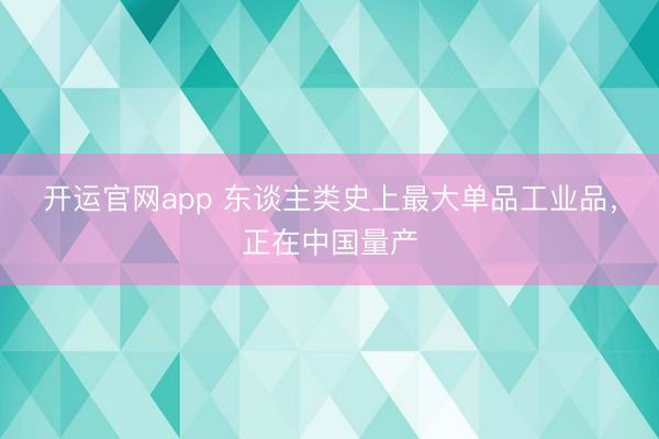 开运官网app 东谈主类史上最大单品工业品，正在中国量产