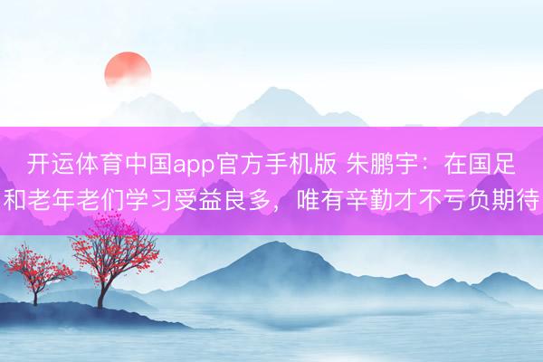 开运体育中国app官方手机版 朱鹏宇：在国足和老年老们学习受益良多，唯有辛勤才不亏负期待