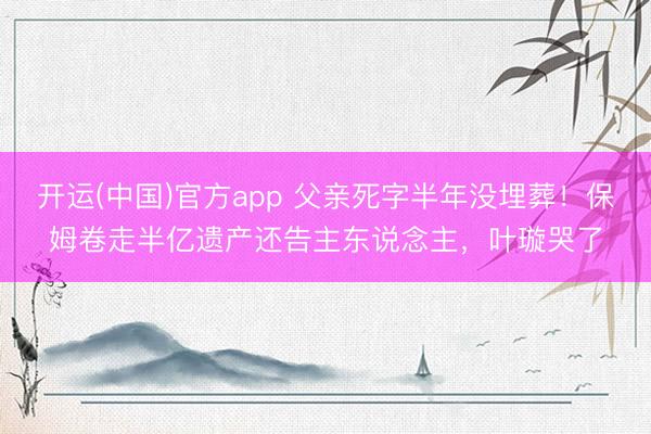 开运(中国)官方app 父亲死字半年没埋葬！保姆卷走半亿遗产还告主东说念主，叶璇哭了