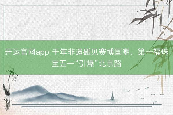 开运官网app 千年非遗碰见赛博国潮，第一福珠宝五一“引爆”北京路