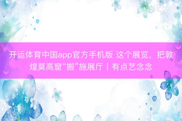 开运体育中国app官方手机版 这个展览，把敦煌莫高窟“搬”施展厅｜有点艺念念