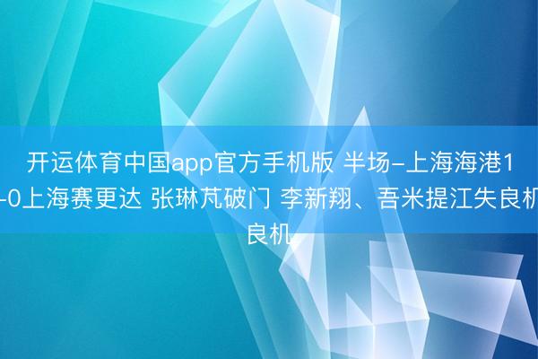 开运体育中国app官方手机版 半场-上海海港1-0上海赛更达 张琳芃破门 李新翔、吾米提江失良机
