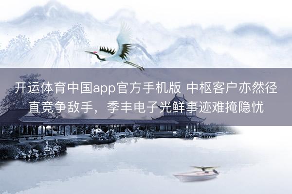 开运体育中国app官方手机版 中枢客户亦然径直竞争敌手，季丰电子光鲜事迹难掩隐忧