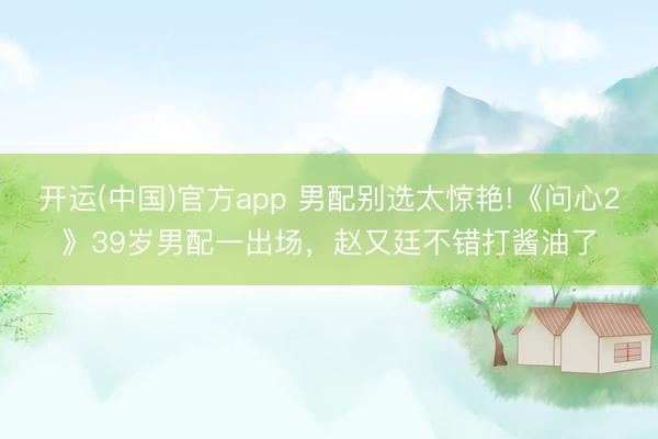 开运(中国)官方app 男配别选太惊艳!《问心2》39岁男配一出场，赵又廷不错打酱油了