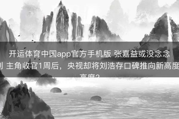 开运体育中国app官方手机版 张嘉益或没念念到 主角收官1周后，央视却将刘浩存口碑推向新高度?